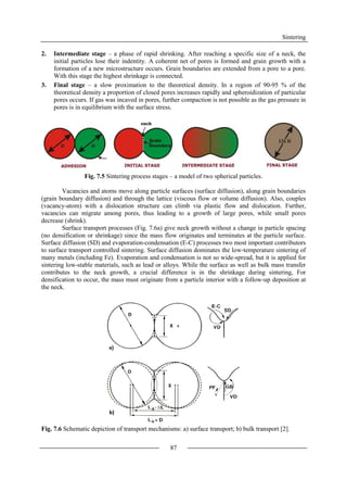 Sintering
87
2. Intermediate stage – a phase of rapid shrinking. After reaching a specific size of a neck, the
initial particles lose their indentity. A coherent net of pores is formed and grain growth with a
formation of a new microstructure occurs. Grain boundaries are extended from a pore to a pore.
With this stage the highest shrinkage is connected.
3. Final stage – a slow proximation to the theoretical density. In a region of 90-95 % of the
theoretical density a proportion of closed pores increases rapidly and spheroidization of particular
pores occurs. If gas was incaved in pores, further compaction is not possible as the gas pressure in
pores is in equilibrium with the surface stress.
Fig. 7.5 Sintering process stages – a model of two spherical particles.
Vacancies and atoms move along particle surfaces (surface diffusion), along grain boundaries
(grain boundary diffusion) and through the lattice (viscous flow or volume diffusion). Also, couples
(vacancy-atom) with a dislocation structure can climb via plastic flow and dislocation. Further,
vacancies can migrate among pores, thus leading to a growth of large pores, while small pores
decrease (shrink).
Surface transport processes (Fig. 7.6a) give neck growth without a change in particle spacing
(no densification or shrinkage) since the mass flow originates and terminates at the particle surface.
Surface diffusion (SD) and evaporation-condensation (E-C) processes two most important contributors
to surface transport controlled sintering. Surface diffusion dominates the low-temperature sintering of
many metals (including Fe). Evaporation and condensation is not so wide-spread, but it is applied for
sintering low-stable materials, such as lead or alloys. While the surface as well as bulk mass transfer
contributes to the neck growth, a crucial difference is in the shrinkage during sintering, For
densification to occur, the mass must originate from a particle interior with a follow-up deposition at
the neck.
Fig. 7.6 Schematic depiction of transport mechanisms: a) surface transport; b) bulk transport [2].
 