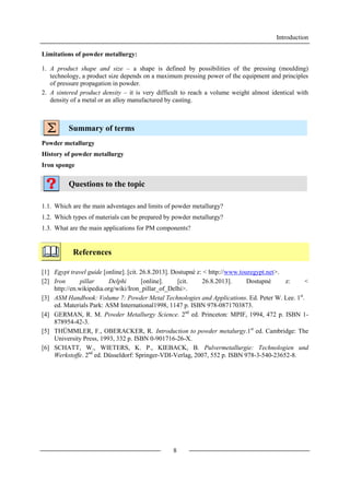 Introduction
8
Limitations of powder metallurgy:
1. A product shape and size – a shape is defined by possibilities of the pressing (moulding)
technology, a product size depends on a maximum pressing power of the equipment and principles
of pressure propagation in powder.
2. A sintered product density – it is very difficult to reach a volume weight almost identical with
density of a metal or an alloy manufactured by casting.
Summary of terms
Powder metallurgy
History of powder metallurgy
Iron sponge
Questions to the topic
1.1. Which are the main adventages and limits of powder metallurgy?
1.2. Which types of materials can be prepared by powder metallurgy?
1.3. What are the main applications for PM components?
References
[1] Egypt travel guide [online]. [cit. 26.8.2013]. Dostupné z: < http://www.touregypt.net>.
[2] Iron pillar Delphi [online]. [cit. 26.8.2013]. Dostupné z: <
http://en.wikipedia.org/wiki/Iron_pillar_of_Delhi>.
[3] ASM Handbook: Volume 7: Powder Metal Technologies and Applications. Ed. Peter W. Lee. 1st
.
ed. Materials Park: ASM International1998, 1147 p. ISBN 978-0871703873.
[4] GERMAN, R. M. Powder Metallurgy Science. 2nd
ed. Princeton: MPIF, 1994, 472 p. ISBN 1-
878954-42-3.
[5] THÜMMLER, F., OBERACKER, R. Introduction to powder metalurgy.1st
ed. Cambridge: The
University Press, 1993, 332 p. ISBN 0-901716-26-X.
[6] SCHATT, W., WIETERS, K. P., KIEBACK, B. Pulvermetallurgie: Technologien und
Werkstoffe. 2nd
ed. Düsseldorf: Springer-VDI-Verlag, 2007, 552 p. ISBN 978-3-540-23652-8.
 