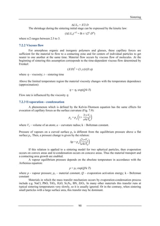 Sintering
90
L/Lo = X/2 D
The shrinkage during the sintering initial stage can be expressed by the kinetic law:
(L/Lo) n/2
= B·t / (2n
·Dm
)
where n/2 ranges between 2.5 to 3.
7.2.2 Viscous flow
For amorphous organic and inorganic polymers and glasses, these capillary forces are
sufficient for the material to flow to a contacting zone and for centers of individual particles to get
nearer to one another at the same time. Material flow occurs by viscous flow of molecules. At the
beginning of sintering this assumption corresponds to the time-dependent viscous flow determined by
Frenkel:
(X/D)2
= (3..t)/(D.)
where  – viscosity; t – sintering time
Above the limited temperature region the material viscosity changes with the temperature dependence
(approximation):
 = o·exp(Q/kT)
Flow rate is influenced by the viscosity .
7.2.3 Evaporation - condensation
A phenomenon which is defined by the Kelvin-Thomson equation has the same effects for
evocation of capillary forces as the surface curvature (Fig. 7.9):
where Vo – volume of an atom; a – curvature radius; k – Boltzman constant.
Pressure of vapours on a curved surface pa is different from the equilibrium pressure above a flat
surface po. Then, a pressure change is given by the relation:
If this relation is applied to a sintering model for two spherical particles, then evaporation
occurs on convex areas and re-condensation occurs on concave areas. Thus the material transport and
a contacting area growth are enabled.
A vapour equilibrium pressure depends on the absolute temperature in accordance with the
Arrhenius equation:
p = po·exp(Q/k·T)
where p - vapour pressure; po – material constant; Q – evaporation activation energy; k - Boltzman
constant
Materials in which the mass transfer mechanism occurs by evaporation-condensation process
include e.g. NaCl, PbO, TiO2, H2O, Si3N4, BN, ZrO2. In many other materials this transfer runs at
typical sintering temperatures very slowly, so it is usually ignored. Or in the contrary, when sintering
small particles with a large surface area, this transfer may be dominant.
pa
= po
1+
2∙γ∙Vo
a∙k∙𝑇𝑎
p = po
2∙γ∙Vo
a∙k∙𝑇𝑎
 