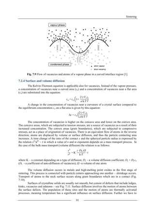 Sintering
91
Fig. 7.9 Flow of vacancies and atoms of a vapour phase in a curved interface region [1].
7.2.4 Surface and volume diffusion
The Kelvin-Thomson equation is applicable also for vacancies. Instead of the vapour pressure,
a concentration of vacancies near a curved area (ca) and a concentration of vacancies near a flat area
(co) are substituted into the equation:
A change in the concentration of vacancies near a curvature of a crystal surface compared to
the equilibrium concentration co on a flat area is given by this equation:
The concentration of vacancies is higher on the concave area and lower on the convex area.
The concave areas, which are subjected to tension stresses, are a source of vacancies as a result of their
increased concentration. The convex areas (grain boundaries), which are subjected to compressive
stresses, act as a place of origination of vacancies. There is an equivalent flow of atoms in the reverse
direction; atoms are displaced by volume or surface diffusion, and thus the particle contacting area
increases. A time change of the ratio of the contact x and the spherical particle radius is expressed by
the relation xn
/am
~ t in which a value of n and m exponents depends on a mass transport process. In
the case of the bulk mass transport (volume diffusion) the relation is as follows:
where K – a constant depending on a type of diffusion; Ds – a volume diffusion coefficient; Ds = DLco
(DL - a coefficient of auto-diffusion of vacancies); Ω –a volume of one atom.
The volume diffusion occurs in metals and high-melting point oxides in the first stage of
sintering. This process is connected with particle centers approaching one another – shrinkage occurs.
Transport of atoms to the neck surface occurs along grain boundaries which are in a contact (Fig.
7.10).
Surfaces of crystalline solids are usually not smooth, but consist of defects that include ledges,
kinks, vacancies and adatoms – see Fig. 7.11. Surface diffusion involves the motion of atoms between
the surface defects. The population of these sites and the motion of atoms are thermally activated
processes, meaning temperature has a significant influence on surface diffusion. Further we have to
ca = co 1+
2∙γ∙Vo
a∙k∙T
c = co
2∙γ∙Vo
a∙k∙𝑇
x5
r2
= K
γ ∙DS∙
k∙T
∙ t
 