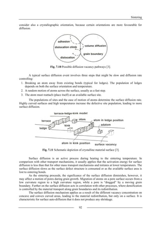 Sintering
92
consider also a crystallographic orientation, because certain orientations are more favourable for
diffusion.
Fig. 7.10 Possible diffusion vacancy pathways [3].
A typical surface diffusion event involves three steps that might be slow and diffusion rate
controlling:
1. Breaking an atom away from existing bonds (typical for ledges). The population of ledges
depends on both the surface orientation and temperature.
2. A random motion of atoms across the surface, usually as a fast step.
3. The atom must reattach (place itself) at an available surface site.
The populations of sites and the ease of motion of atoms determine the surface diffusion rate.
Highly curved surfaces and high temperatures increase the defective site population, leading to more
surface diffusion.
Fig. 7.11 Schematic depiction of crystalline material surface [3].
Surface diffusion is an active process during heating to the sintering temperature. In
comparison with other transport mechanisms, it usually applies that the activation energy for surface
diffusion is less than that for other mass transport mechanisms and initiates at lower temperatures. The
surface diffusion slows as the surface defect structure is consumed or as the available surface area is
lost to sintering bonds.
As the sintering proceeds, the significance of the surface diffusion diminishes, however, it
may affect a motion of pores during grain growth. Migration of atoms on a pore surface occurs from a
low curvature region to a high curvature region, while a pore is “dragged” by a moving grain
boundary. Further on the surface diffusion acts in correlation with other processes, where densification
is controlled by the material transport along grain boundaries and its redistribution.
The surface diffusion mechanism applies as a result of the different vacancy concentration on
concave and convex curved areas, leading to the material redistribution, but only on a surface. It is
characteristic for surface auto-diffusion that it does not produce any shrinkage.
 