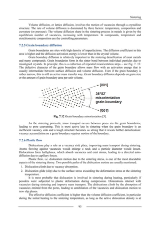 Sintering
93
Volume diffusion, or lattice diffusion, involves the motion of vacancies through a crystalline
structure. The rate of volume diffusion is dominated by three factors: temperature, composition and
curvature (or pressure). The volume diffusion share in the sintering process in metals is given by the
equilibrium number of vacancies, increasing with temperature. In compounds, temperature and
stoichiometric composition are the controlling parameters.
7.2.5 Grain boundary diffusion
Grain boundaries are sites with high density of imperfections. The diffusion coefficient in this
area is higher and the diffusion activation energy is lower than in the crystal volume.
Grain boundary diffusion is relatively important to the sintering densification of most metals
and many compounds. Grain boundaries form in the sinter bond between individual particles due to
misaligned crystals. In principle, this is a collection of repeated misorientation steps – see Fig. 7. 12.
The defective character of the grain boundary allows mass flow with an activation energy that is
usually intermediate between surface diffusion and volume diffusion. Even if the grain boundary is
rather narrow, this is still an active mass transfer way. Grain boundary diffusion depends on grain size
or the amount of grain boundary area per unit volume.
Fig. 7.12 Grain boundary misorientation [3].
As the sintering proceeds, mass transport occurs between pores via the grain boundaries,
leading to pore coarsening. This is most active late in sintering when the grain boundary is an
inefficient vacancy sink and a tough structure becomes so strong that it resists further densification:
vacancy accumulation on a grain boundary requires motion of the boundary.
7.2.6 Plastic flow
Dislocations play a role as a vacancy sink place, improving mass transport during sintering.
Atoms flowing against vacancies would enlarge a neck and a particle diameter would lessen.
Dislocations form half-planes, which absorb vacancies and emit atoms, leading to a directed auto-
diffusion due to capillary forces.
Plastic flow, i.e. dislocation motion due to the sintering stress, is one of the most discutable
aspects of the sintering theory. Two possible paths of the dislocation motion are usually mentioned:
1. Dislocation climb due to vacancy absorption.
2. Dislocation glide (slip) due to the surface stress exceeding the deformation stress at the sintering
temperature.
It is most probable that dislocation is involved in sintering during heating, particularly if
powders were subjected to plastic deformation during compression. Dislocations interact with
vacancies during sintering and improve mass transport. The dislocations climb by the absorption of
vacancies emitted from the pores, leading to annihilation of the vacancies and dislocation motion to
new slip planes.
The effective diffusion coefficient is higher than the volume diffusion coefficient, in particular
during the initial heating to the sintering temperature, as long as the active dislocation density is at
 