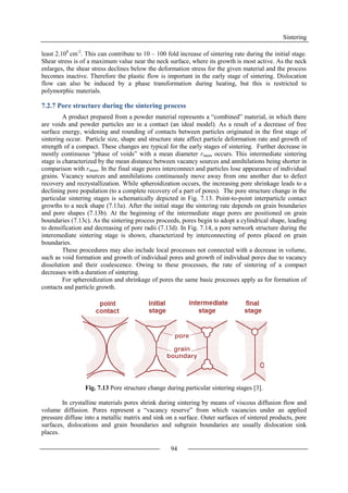 Sintering
94
least 2.108
cm-2
. This can contribute to 10 – 100 fold increase of sintering rate during the initial stage.
Shear stress is of a maximum value near the neck surface, where its growth is most active. As the neck
enlarges, the shear stress declines below the deformation stress for the given material and the process
becomes inactive. Therefore the plastic flow is important in the early stage of sintering. Dislocation
flow can also be induced by a phase transformation during heating, but this is restricted to
polymorphic materials.
7.2.7 Pore structure during the sintering process
A product prepared from a powder material represents a “combined” material, in which there
are voids and powder particles are in a contact (an ideal model). As a result of a decrease of free
surface energy, widening and rounding of contacts between particles originated in the first stage of
sintering occur. Particle size, shape and structure state affect particle deformation rate and growth of
strength of a compact. These changes are typical for the early stages of sintering. Further decrease in
mostly continuous “phase of voids” with a mean diameter rmean occurs. This intermediate sintering
stage is characterized by the mean distance between vacancy sources and annihilations being shorter in
comparison with rmean. In the final stage pores interconnect and particles lose appearance of individual
grains. Vacancy sources and annihilations continuously move away from one another due to defect
recovery and recrystallization. While spheroidization occurs, the increasing pore shrinkage leads to a
declining pore population (to a complete recovery of a part of pores). The pore structure change in the
particular sintering stages is schematically depicted in Fig. 7.13. Point-to-point interparticle contact
growths to a neck shape (7.13a). After the initial stage the sintering rate depends on grain boundaries
and pore shapes (7.13b). At the beginning of the intermediate stage pores are positioned on grain
boundaries (7.13c). As the sintering process proceeds, pores begin to adopt a cylindrical shape, leading
to densification and decreasing of pore radii (7.13d). In Fig. 7.14, a pore network structure during the
interemediate sintering stage is shown, characterized by interconnecting of pores placed on grain
boundaries.
These procedures may also include local processes not connected with a decrease in volume,
such as void formation and growth of individual pores and growth of individual pores due to vacancy
dissolution and their coalescence. Owing to these processes, the rate of sintering of a compact
decreases with a duration of sintering.
For spheroidization and shrinkage of pores the same basic processes apply as for formation of
contacts and particle growth.
Fig. 7.13 Pore structure change during particular sintering stages [3].
In crystalline materials pores shrink during sintering by means of viscous diffusion flow and
volume diffusion. Pores represent a “vacancy reserve” from which vacancies under an applied
pressure diffuse into a metallic matrix and sink on a surface. Outer surfaces of sintered products, pore
surfaces, dislocations and grain boundaries and subgrain boundaries are usually dislocation sink
places.
 