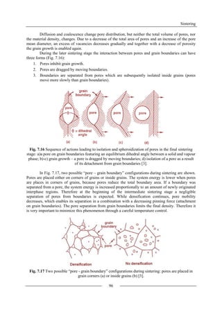 Sintering
96
Diffusion and coalescence change pore distribution, but neither the total volume of pores, nor
the material density, changes. Due to a decrease of the total area of pores and an increase of the pore
mean diameter, an excess of vacancies decreases gradually and together with a decrease of porosity
the grain growth is enabled again.
During the later sintering stage the interaction between pores and grain boundaries can have
three forms (Fig. 7.16):
1. Pores inhibit grain growth.
2. Pores are dragged by moving boundaries.
3. Boundaries are separated from pores which are subsequently isolated inside grains (pores
move more slowly than grain boundaries).
Fig. 7.16 Sequence of actions leading to isolation and spheroidization of pores in the final sintering
stage: a)a pore on grain boundaries featuring an equilibrium dihedral angle between a solid and vapour
phase; b)-c) grain growth – a pore is dragged by moving boundaries; d) isolation of a pore as a result
of its detachment from grain boundaries [3].
In Fig. 7.17, two possible “pore – grain boundary” configurations during sintering are shown.
Pores are placed either on corners of grains or inside grains. The system energy is lower when pores
are places in corners of grains, because pores reduce the total boundary area. If a boundary was
separated from a pore, the system energy is increased proportionally to an amount of newly originated
interphase regions. Therefore at the beginning of the intermediate sintering stage a negligible
separation of pores from boundaries is expected. While densification continues, pore mobility
decreases, which enables its separation in a combination with a decreasing pinning force (attachment
on grain boundaries). The pore separation from grain boundaries limits the final density. Therefore it
is very important to minimize this phenomenon through a careful temperature control.
Fig. 7.17 Two possible “pore - grain boundary” configurations during sintering: pores are placed in
grain corners (a) or inside grains (b) [3].
 