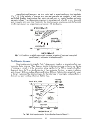 Sintering
97
A combination of large pores and large grains leads to separation of pores from boundaries
(Fig. 7. 18). At the beginning of sintering, large pores are immovable and boundaries of small grains
are blocked. In a later sintering phase, there are several small pores as a result of shrinkage and grains
are relatively large. To avoid separation, pores must be movable enough to be able to move along with
grain boundaries at the same time. This implies that sintering requires a meticulous control of an initial
powder microstructure and temperature mode to achieve full densification.
Fig. 7.18 Conditions on which grain growth can cause separation of pores and prevent full
densification by origination of isolated pores [3].
7.2.8 Sintering diagrams
Sintering diagrams, the so-called Ashby’s diagrams, are based on an assumption of no grain
coarsening during sintering. These diagrams identify the dominant sintering mechanism and the rate
of sintering as a result of all the mechanisms acting together. In Fig. 7.19 an example of Ashby’s
diagram is shown for W-powder of grain size of 4 m containing 4 regions – a region of adhesion,
grain boundary diffusion, surface diffusion and volume diffusion. Adhesion between particles occurs
at the very beginning of the sintering process. For the initial stage of sintering the surface diffusion is
dominant and grain boundary diffusion in the later stage.
Fig. 7.19. Sintering diagram for W-powder of grain size of 4 m [3].
 