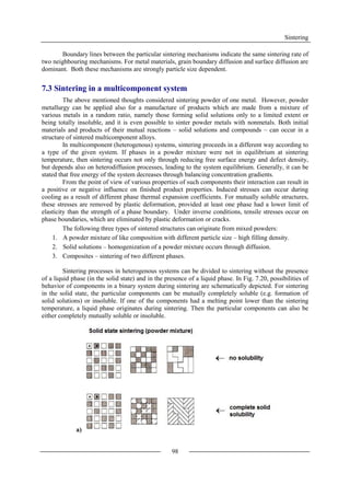 Sintering
98
Boundary lines between the particular sintering mechanisms indicate the same sintering rate of
two neighbouring mechanisms. For metal materials, grain boundary diffusion and surface diffusion are
dominant. Both these mechanisms are strongly particle size dependent.
7.3 Sintering in a multicomponent system
The above mentioned thoughts considered sintering powder of one metal. However, powder
metallurgy can be applied also for a manufacture of products which are made from a mixture of
various metals in a random ratio, namely those forming solid solutions only to a limited extent or
being totally insoluble, and it is even possible to sinter powder metals with nonmetals. Both initial
materials and products of their mutual reactions – solid solutions and compounds – can occur in a
structure of sintered multicomponent alloys.
In multicomponent (heterogenous) systems, sintering proceeds in a different way according to
a type of the given system. If phases in a powder mixture were not in equilibrium at sintering
temperature, then sintering occurs not only through reducing free surface energy and defect density,
but depends also on heterodiffusion processes, leading to the system equilibrium. Generally, it can be
stated that free energy of the system decreases through balancing concentration gradients.
From the point of view of various properties of such components their interaction can result in
a positive or negative influence on finished product properties. Induced stresses can occur during
cooling as a result of different phase thermal expansion coefficients. For mutually soluble structures,
these stresses are removed by plastic deformation, provided at least one phase had a lower limit of
elasticity than the strength of a phase boundary. Under inverse conditions, tensile stresses occur on
phase boundaries, which are eliminated by plastic deformation or cracks.
The following three types of sintered structures can originate from mixed powders:
1. A powder mixture of like composition with different particle size – high filling density.
2. Solid solutions – homogenization of a powder mixture occurs through diffusion.
3. Composites – sintering of two different phases.
Sintering processes in heterogenous systems can be divided to sintering without the presence
of a liquid phase (in the solid state) and in the presence of a liquid phase. In Fig. 7.20, possibilities of
behavior of components in a binary system during sintering are schematically depicted. For sintering
in the solid state, the particular components can be mutually completely soluble (e.g. formation of
solid solutions) or insoluble. If one of the components had a melting point lower than the sintering
temperature, a liquid phase originates during sintering. Then the particular components can also be
either completely mutually soluble or insoluble.
a)
 