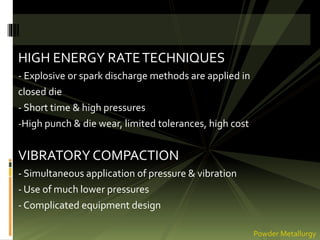 HIGH ENERGY RATETECHNIQUES
- Explosive or spark discharge methods are applied in
closed die
- Short time & high pressures
-High punch & die wear, limited tolerances, high cost
VIBRATORY COMPACTION
- Simultaneous application of pressure & vibration
- Use of much lower pressures
- Complicated equipment design
Powder Metallurgy
 