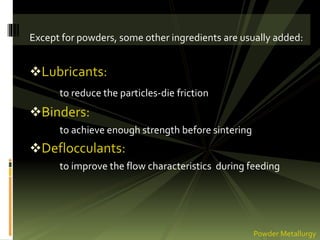 Except for powders, some other ingredients are usually added:
Lubricants:
to reduce the particles-die friction
Binders:
to achieve enough strength before sintering
Deflocculants:
to improve the flow characteristics during feeding
Powder Metallurgy
 