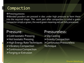 Compaction
Pressure:
Cold Isostatic Pressing
Hot Isostatic Pressing
High Energy RateTechniques
Vibratory Compaction
Continuous Compaction
Forging or Extrusion
Pressureless:
Slip Casting
Gravity Compaction
Continuous Pressureless
Technique
Powder Metallurgy
Pressing process
Blended powders are pressed in dies under high pressure to form them
into the required shape. The work part after compaction is called a green
compactor simply a green, the word green meaning not yet fully processed.
 