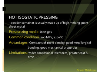 HOT ISOSTATIC PRESSING
- powder container is usually made up of high melting point
sheet metal
Pressurizing media: inert gas
Common condition: 100 MPa, 1100°C
Advantages: Compacts of 100% density, good metallurgical
bonding, good mechanical properties
Limitations: wider dimensional tolerances, greater cost &
time
Powder Metallurgy
 