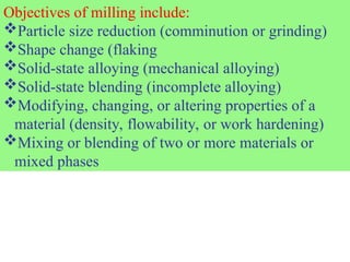 Objectives of milling include:
Particle size reduction (comminution or grinding)
Shape change (flaking
Solid-state alloying (mechanical alloying)
Solid-state blending (incomplete alloying)
Modifying, changing, or altering properties of a
material (density, flowability, or work hardening)
Mixing or blending of two or more materials or
mixed phases
 