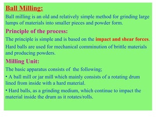 Ball Milling:
Ball milling is an old and relatively simple method for grinding large
lumps of materials into smaller pieces and powder form.
Principle of the process:
The principle is simple and is based on the impact and shear forces.
Hard balls are used for mechanical comminution of brittle materials
and producing powders.
Milling Unit:
The basic apparatus consists of the following;
• A ball mill or jar mill which mainly consists of a rotating drum
lined from inside with a hard material.
• Hard balls, as a grinding medium, which continue to impact the
material inside the drum as it rotates/rolls.
 