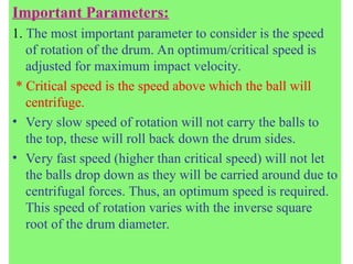 Important Parameters:
1. The most important parameter to consider is the speed
of rotation of the drum. An optimum/critical speed is
adjusted for maximum impact velocity.
* Critical speed is the speed above which the ball will
centrifuge.
• Very slow speed of rotation will not carry the balls to
the top, these will roll back down the drum sides.
• Very fast speed (higher than critical speed) will not let
the balls drop down as they will be carried around due to
centrifugal forces. Thus, an optimum speed is required.
This speed of rotation varies with the inverse square
root of the drum diameter.
 