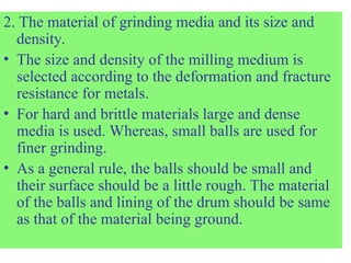 2. The material of grinding media and its size and
density.
• The size and density of the milling medium is
selected according to the deformation and fracture
resistance for metals.
• For hard and brittle materials large and dense
media is used. Whereas, small balls are used for
finer grinding.
• As a general rule, the balls should be small and
their surface should be a little rough. The material
of the balls and lining of the drum should be same
as that of the material being ground.
 