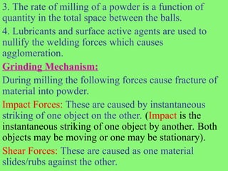3. The rate of milling of a powder is a function of
quantity in the total space between the balls.
4. Lubricants and surface active agents are used to
nullify the welding forces which causes
agglomeration.
Grinding Mechanism:
During milling the following forces cause fracture of
material into powder.
Impact Forces: These are caused by instantaneous
striking of one object on the other. (Impact is the
instantaneous striking of one object by another. Both
objects may be moving or one may be stationary).
Shear Forces: These are caused as one material
slides/rubs against the other.
 