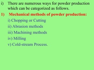 i) There are numerous ways for powder production
which can be categorized as follows.
1) Mechanical methods of powder production:
i) Chopping or Cutting
ii) Abrasion methods
iii) Machining methods
iv) Milling
v) Cold-stream Process.
 
