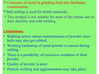  Corrosion of metal in grinding fluid also facilitates
comminution.
* Ball milling is used for brittle materials.
* This method is not suitable for most of the metals due to
their ductility and cold welding.
Limitations:
• Rubbing action causes contamination of powder since
balls may also get rubbed.
• Working hardening of metal powder is caused during
milling.
• There is a possibility of excessive oxidation of final
powder.
• Quality of powder is poor.
• Particle welding and agglomeration may take place.
 