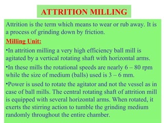ATTRITION MILLING
Attrition is the term which means to wear or rub away. It is
a process of grinding down by friction.
Milling Unit:
•In attrition milling a very high efficiency ball mill is
agitated by a vertical rotating shaft with horizontal arms.
•In these mills the rotational speeds are nearly 6 – 80 rpm
while the size of medium (balls) used is 3 – 6 mm.
•Power is used to rotate the agitator and not the vessel as in
case of ball mills. The central rotating shaft of attrition mill
is equipped with several horizontal arms. When rotated, it
exerts the stirring action to tumble the grinding medium
randomly throughout the entire chamber.
 