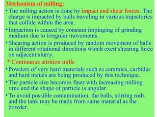 Mechanism of milling:
•The milling action is done by impact and shear forces. The
charge is impacted by balls traveling in various trajectories
that collide within the area.
•Impaction is caused by constant impinging of grinding
medium due to irregular movements.
•Shearing action is produced by random movement of balls
in different rotational directions which exert shearing force
on adjacent slurry.
* Continuous attrition mills
•Powders of very hard materials such as ceramics, carbides
and hard metals are being produced by this technique.
•The particle size becomes finer with increasing milling
time and the shape of particle is angular.
•To avoid possible contamination, the balls, stirring rods
and the tank may be made from same material as the
powder.
 
