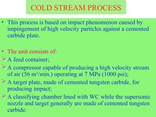 COLD STREAM PROCESS
• This process is based on impact phenomenon caused by
impingement of high velocity particles against a cemented
carbide plate.
• The unit consists of:
 A feed container;
 A compressor capable of producing a high velocity stream
of air (56 m3
/min.) operating at 7 MPa (1000 psi);
 A target plate, made of cemented tungsten carbide, for
producing impact;
 A classifying chamber lined with WC while the supersonic
nozzle and target generally are made of cemented tungsten
carbide.
 