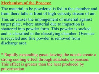 Mechanism of the Process:
The material to be powdered is fed in the chamber and
from there falls in front of high velocity stream of air.
This air causes the impingement of material against
target plate, where material due to impaction is
shattered into powder form. This powder is sucked
and is classified in the classifying chamber. Oversize
is recycled and fine powder is removed from
discharge area.
* Rapidly expanding gases leaving the nozzle create a
strong cooling effect through adiabatic expansion.
This effect is greater than the heat produced by
pulverization.
 