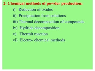 2. Chemical methods of powder production:
i) Reduction of oxides
ii) Precipitation from solutions
iii) Thermal decomposition of compounds
iv) Hydride decomposition
v) Thermit reaction
vi) Electro- chemical methods
 