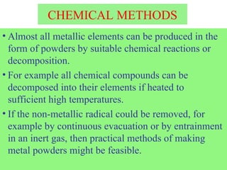 CHEMICAL METHODS
• Almost all metallic elements can be produced in the
form of powders by suitable chemical reactions or
decomposition.
• For example all chemical compounds can be
decomposed into their elements if heated to
sufficient high temperatures.
• If the non-metallic radical could be removed, for
example by continuous evacuation or by entrainment
in an inert gas, then practical methods of making
metal powders might be feasible.
 