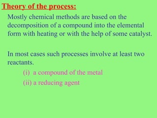Theory of the process:
Mostly chemical methods are based on the
decomposition of a compound into the elemental
form with heating or with the help of some catalyst.
In most cases such processes involve at least two
reactants.
(i) a compound of the metal
(ii) a reducing agent
 
