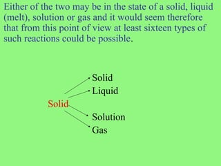 Either of the two may be in the state of a solid, liquid
(melt), solution or gas and it would seem therefore
that from this point of view at least sixteen types of
such reactions could be possible.
Solid
Liquid
Solid
Solution
Gas
 