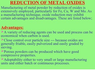 REDUCTION OF METAL OXIDES
Manufacturing of metal powder by reduction of oxides is
extensively employed, particularly for Fe, Cu, W and Mo. As
a manufacturing technique, oxide reduction may exhibit
certain advantages and disadvantages. These are listed below;
Advantages:
A variety of reducing agents can be used and process can be
economical when carbon is used.
Close control over particle size --- because oxides are
generally friable, easily pulverized and easily graded by
sieving.
Porous powders can be produced which have good
compressive properties.
Adoptability either to very small or large manufacturing
units and either batch or continuous processes.
 