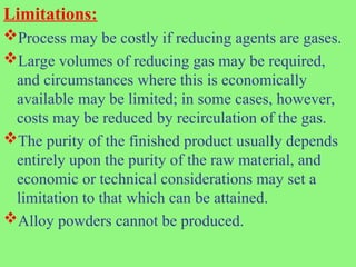 Limitations:
Process may be costly if reducing agents are gases.
Large volumes of reducing gas may be required,
and circumstances where this is economically
available may be limited; in some cases, however,
costs may be reduced by recirculation of the gas.
The purity of the finished product usually depends
entirely upon the purity of the raw material, and
economic or technical considerations may set a
limitation to that which can be attained.
Alloy powders cannot be produced.
 