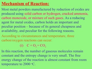 Mechanism of Reaction:
Most metal powders manufactured by reduction of oxides are
produced using solid carbon or hydrogen, cracked ammonia,
carbon monoxide, or mixture of such gases. As a reducing
agent for metal oxides, carbon holds an important and
peculiar position – because of its general cheapness and
availability, and peculiar for the following reasons.
According to circumstances and temperature, three
carbon/oxygen reactions can occur:
(i) C + O2 = CO2
In this reaction, the number of gaseous molecules remain
constant and the entropy change is very small. The free
energy change of the reaction is almost constant from room
temperature to 2000 o
C.
 