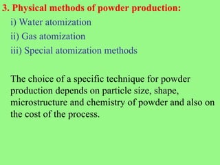 3. Physical methods of powder production:
i) Water atomization
ii) Gas atomization
iii) Special atomization methods
The choice of a specific technique for powder
production depends on particle size, shape,
microstructure and chemistry of powder and also on
the cost of the process.
 