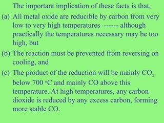 The important implication of these facts is that,
(a) All metal oxide are reducible by carbon from very
low to very high temperatures ------ although
practically the temperatures necessary may be too
high, but
(b) The reaction must be prevented from reversing on
cooling, and
(c) The product of the reduction will be mainly CO2
below 700 o
C and mainly CO above this
temperature. At high temperatures, any carbon
dioxide is reduced by any excess carbon, forming
more stable CO.
 