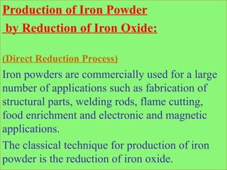 Production of Iron Powder
by Reduction of Iron Oxide:
(Direct Reduction Process)
Iron powders are commercially used for a large
number of applications such as fabrication of
structural parts, welding rods, flame cutting,
food enrichment and electronic and magnetic
applications.
The classical technique for production of iron
powder is the reduction of iron oxide.
 