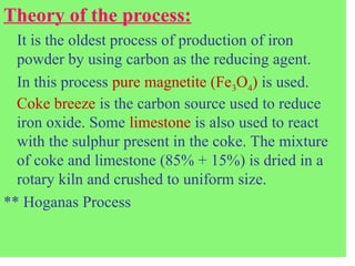 Theory of the process:
It is the oldest process of production of iron
powder by using carbon as the reducing agent.
In this process pure magnetite (Fe3O4) is used.
Coke breeze is the carbon source used to reduce
iron oxide. Some limestone is also used to react
with the sulphur present in the coke. The mixture
of coke and limestone (85% + 15%) is dried in a
rotary kiln and crushed to uniform size.
** Hoganas Process
 