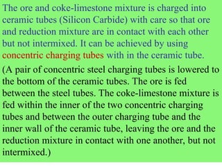 The ore and coke-limestone mixture is charged into
ceramic tubes (Silicon Carbide) with care so that ore
and reduction mixture are in contact with each other
but not intermixed. It can be achieved by using
concentric charging tubes with in the ceramic tube.
(A pair of concentric steel charging tubes is lowered to
the bottom of the ceramic tubes. The ore is fed
between the steel tubes. The coke-limestone mixture is
fed within the inner of the two concentric charging
tubes and between the outer charging tube and the
inner wall of the ceramic tube, leaving the ore and the
reduction mixture in contact with one another, but not
intermixed.)
 