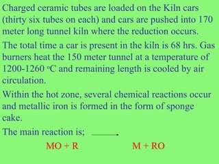 Charged ceramic tubes are loaded on the Kiln cars
(thirty six tubes on each) and cars are pushed into 170
meter long tunnel kiln where the reduction occurs.
The total time a car is present in the kiln is 68 hrs. Gas
burners heat the 150 meter tunnel at a temperature of
1200-1260 o
C and remaining length is cooled by air
circulation.
Within the hot zone, several chemical reactions occur
and metallic iron is formed in the form of sponge
cake.
The main reaction is;
MO + R M + RO
 