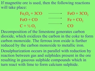 If magnetite ore is used, then the following reactions
will take place:
Fe3O4 + 3CO FeO + 3CO2
FeO + CO Fe + CO2
C + ½ O2 CO
Decomposition of the limestone generates carbon
dioxide, which oxidizes the carbon in the coke to form
carbon monoxide. The ferrous iron oxide is further
reduced by the carbon monoxide to metallic iron.
Desulphurization occurs in parallel with reduction by
reaction between gas and sulphides present in the ore
resulting in gaseous sulphide compounds which in
turn react with lime to form calcium sulphide.
 