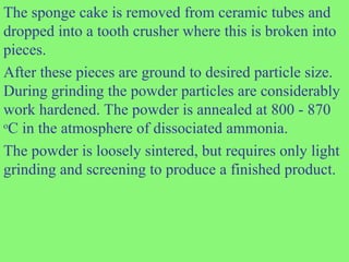 The sponge cake is removed from ceramic tubes and
dropped into a tooth crusher where this is broken into
pieces.
After these pieces are ground to desired particle size.
During grinding the powder particles are considerably
work hardened. The powder is annealed at 800 - 870
o
C in the atmosphere of dissociated ammonia.
The powder is loosely sintered, but requires only light
grinding and screening to produce a finished product.
 