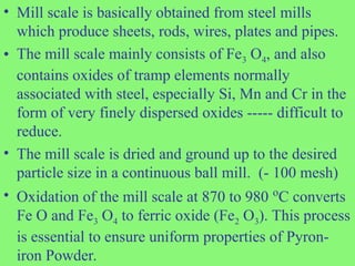 • Mill scale is basically obtained from steel mills
which produce sheets, rods, wires, plates and pipes.
• The mill scale mainly consists of Fe3 O4, and also
contains oxides of tramp elements normally
associated with steel, especially Si, Mn and Cr in the
form of very finely dispersed oxides ----- difficult to
reduce.
• The mill scale is dried and ground up to the desired
particle size in a continuous ball mill. (- 100 mesh)
• Oxidation of the mill scale at 870 to 980 o
C converts
Fe O and Fe3 O4 to ferric oxide (Fe2 O3). This process
is essential to ensure uniform properties of Pyron-
iron Powder.
 