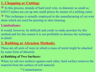 1. Chopping or Cutting:
 In this process, strands of hard steel wire, in diameter as small as
0.0313 inches are cut up into small pieces by means of a milling cutter.
 This technique is actually employed in the manufacturing of cut wire
shots which are used for peening or shot cleaning.
Limitations:
It would, however, be difficult and costly to make powders by this
method and for this reason it is not profitable to discuss the technique
in detail.
2. Rubbing or Abrasion Methods:
These are all sorts of ways in which a mass of metal might be attacked
by some form of abrasion.
a) Rubbing of Two Surfaces:
When we rub two surfaces against each other, hard surface removes the
material from the surface of soft material.
* Contamination
 