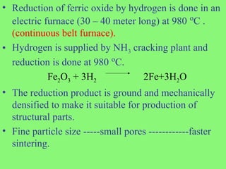 • Reduction of ferric oxide by hydrogen is done in an
electric furnace (30 – 40 meter long) at 980 o
C .
(continuous belt furnace).
• Hydrogen is supplied by NH3 cracking plant and
reduction is done at 980 o
C.
Fe2O3 + 3H2 2Fe+3H2O
• The reduction product is ground and mechanically
densified to make it suitable for production of
structural parts.
• Fine particle size -----small pores ------------faster
sintering.
 