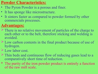 Powder Characteristics:
• The Pyron Powder is a porous and finer.
• It has sponge like microstructure.
• It sinters faster as compared to powder formed by other
commercials processes.
Advantages:
 There is no relative movement of particles of the charge to
each other or to the belt, therefore sticking and welding is
avoided.
 Low carbon contents in the final product because of use of
hydrogen.
 Low labor cost.
 Thin beds and continuous flow of reducing gases lead to a
comparatively short time of reduction.
* The purity of the iron powder product is entirely a function
of the raw mill scale.
 