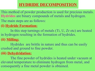 HYDRIDE DECOMPOSITION
This method of powder production is used for precious metals.
Hydrides are binary compounds of metals and hydrogen.
The main steps are as follows:
(i) Hydride Formation:
In this step turnings of metals (Ti, U, Zr etc) are heated
in hydrogen resulting in the formation of hydrides.
(ii) Milling:
Hydrides are brittle in nature and thus can be easily
crushed and ground to fine powder.
(iii) Dehydridation:
The fine powder of hydrides is heated under vacuum at
elevated temperature to eliminate hydrogen from metal, and
consequently a fine metal powder is obtained.
 