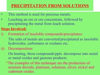 PRECIPITATION FROM SOLUTIONS
• This method is used for precious metals.
• Leaching an ore or ore concentrate, followed by
precipitating the metal from leach solution.
Steps Involved:
i) Formation of insoluble compounds/precipitates:
The salts of metals are converted/precipitated as insoluble
hydroxides, carbonates or oxalates etc.
ii) Decomposition:
On heating, these compounds/ppts. decompose into metal
or metal oxides and gaseous products.
*The examples of this technique are the production of
uranium dioxide, platinum, selenium, silver, nickel and
cadmium oxides.
 