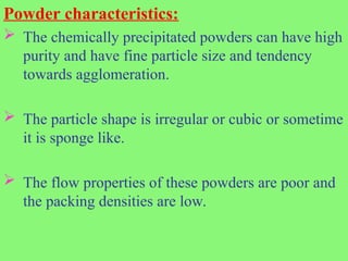 Powder characteristics:
 The chemically precipitated powders can have high
purity and have fine particle size and tendency
towards agglomeration.
 The particle shape is irregular or cubic or sometime
it is sponge like.
 The flow properties of these powders are poor and
the packing densities are low.
 