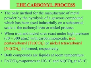 THE CARBONYL PROCESS
• The only method for the manufacture of metal
powder by the pyrolysis of a gaseous compound
which has been used industrially on a substantial
scale is the carbonyl iron or nickel process.
• When iron and nickel ores react under high pressure
(70 – 300 atm.) with carbon monoxide, iron
pentacarbonyl [Fe(CO)5] or nickel tetracarbonyl
[Ni(CO)4] is formed, respectively.
• Both compounds are liquids at room temperature.
• Fe(CO)5 evaporates at 103 o
C and Ni(CO)4 at 43 o
C.
 