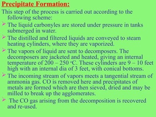 Precipitate Formation:
This step of the process is carried out according to the
following scheme:
 The liquid carbonyles are stored under pressure in tanks
submerged in water.
 The distilled and filtered liquids are conveyed to steam
heating cylinders, where they are vaporized.
 The vapors of liquid are sent to decomposers. The
decomposers are jacketed and heated, giving an internal
temperature of 200 – 250 o
C. These cylinders are 9 – 10 feet
high with an internal dia of 3 feet, with conical bottoms.
 The incoming stream of vapors meets a tangential stream of
ammonia gas. CO is removed here and precipitates of
metals are formed which are then sieved, dried and may be
milled to break up the agglomerates.
 The CO gas arising from the decomposition is recovered
and re-used.
 