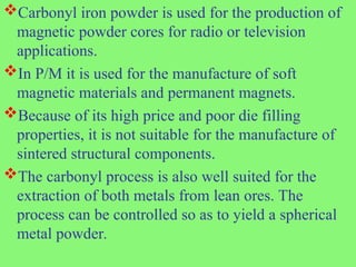 Carbonyl iron powder is used for the production of
magnetic powder cores for radio or television
applications.
In P/M it is used for the manufacture of soft
magnetic materials and permanent magnets.
Because of its high price and poor die filling
properties, it is not suitable for the manufacture of
sintered structural components.
The carbonyl process is also well suited for the
extraction of both metals from lean ores. The
process can be controlled so as to yield a spherical
metal powder.
 